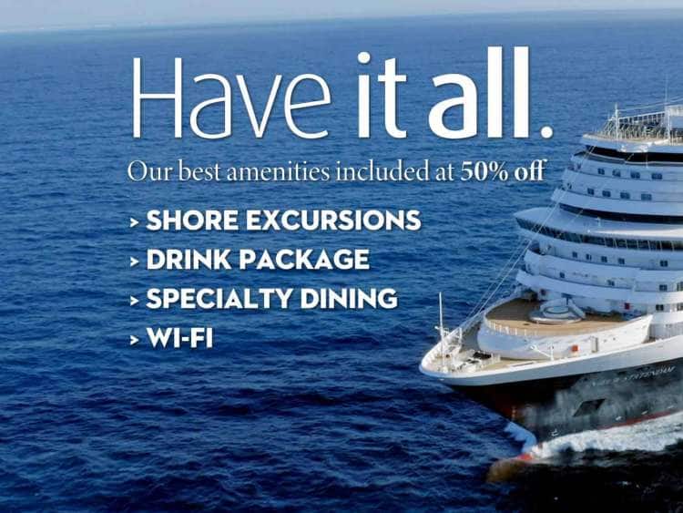 Have It All. Our best amenities included at 50% off: Shore Excursions, Drink Package, Specialty Dining, Wi-Fi