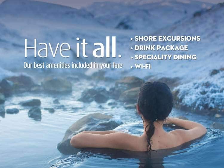 Have it all. Our best amenities included in your fare - Shore Excursions - Drink Package - Speciality Dining - WI-FI