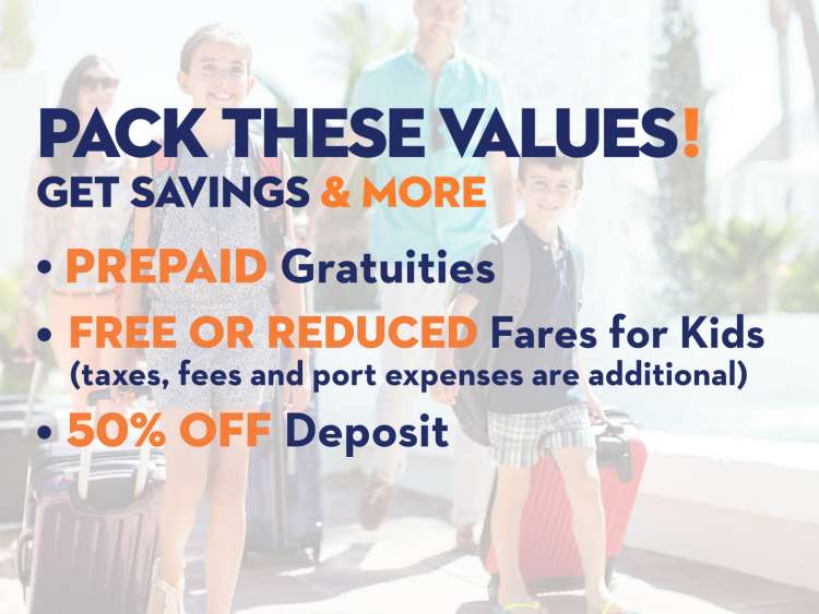 Pack these values! Get these great savings: PREPAID Gratuities; FREE or Reduced Fares for Kids (taxes, fees and port expenses are additional); 50% OFF Deposit
